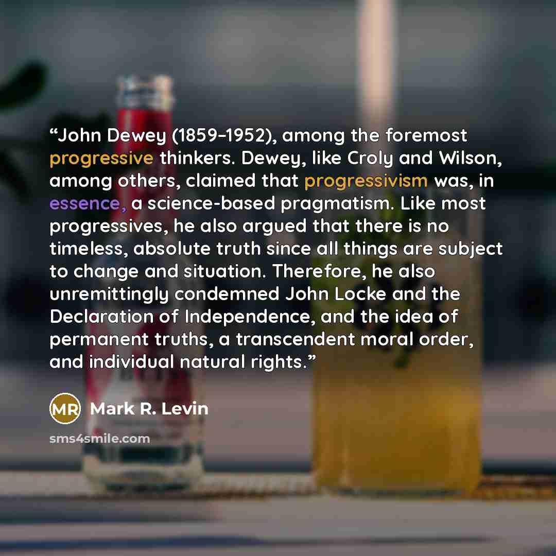 “John Dewey (1859–1952), among the foremost progressive thinkers. Dewey, like Croly and Wilson, among others, claimed that progressivism was, in essence, a science-based pragmatism. Like most progressives, he also argued that there is no timeless, absolute truth since all things are subject to…” quote by Mark R. Levin