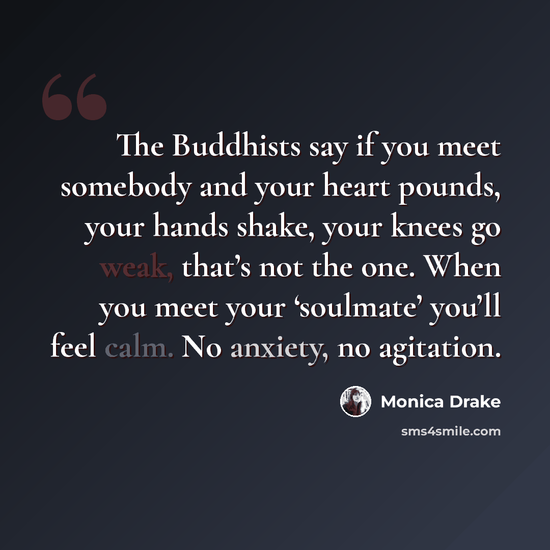 “The Buddhists say if you meet somebody and your heart pounds, your hands shake, your knees go weak, that’s not the one. When you meet your ‘soulmate’ you’ll feel calm. No anxiety, no agitation.” quote by Monica Drake
