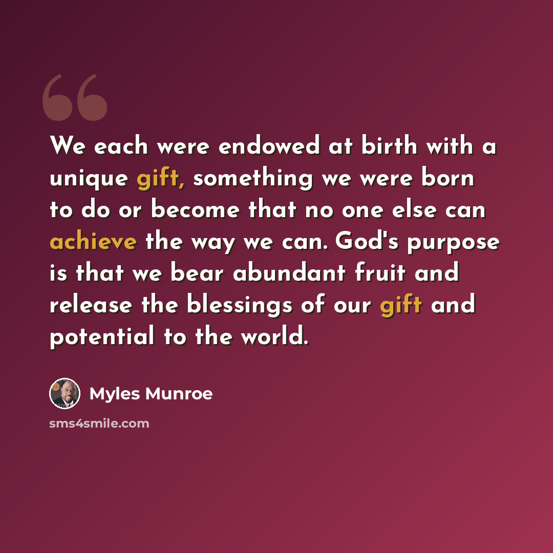 “We each were endowed at birth with a unique gift, something we were born to do or become that no one else can achieve the way we can. God's purpose is that we bear abundant fruit and release the blessings of our gift and potential to the world.” quote by Myles Munroe