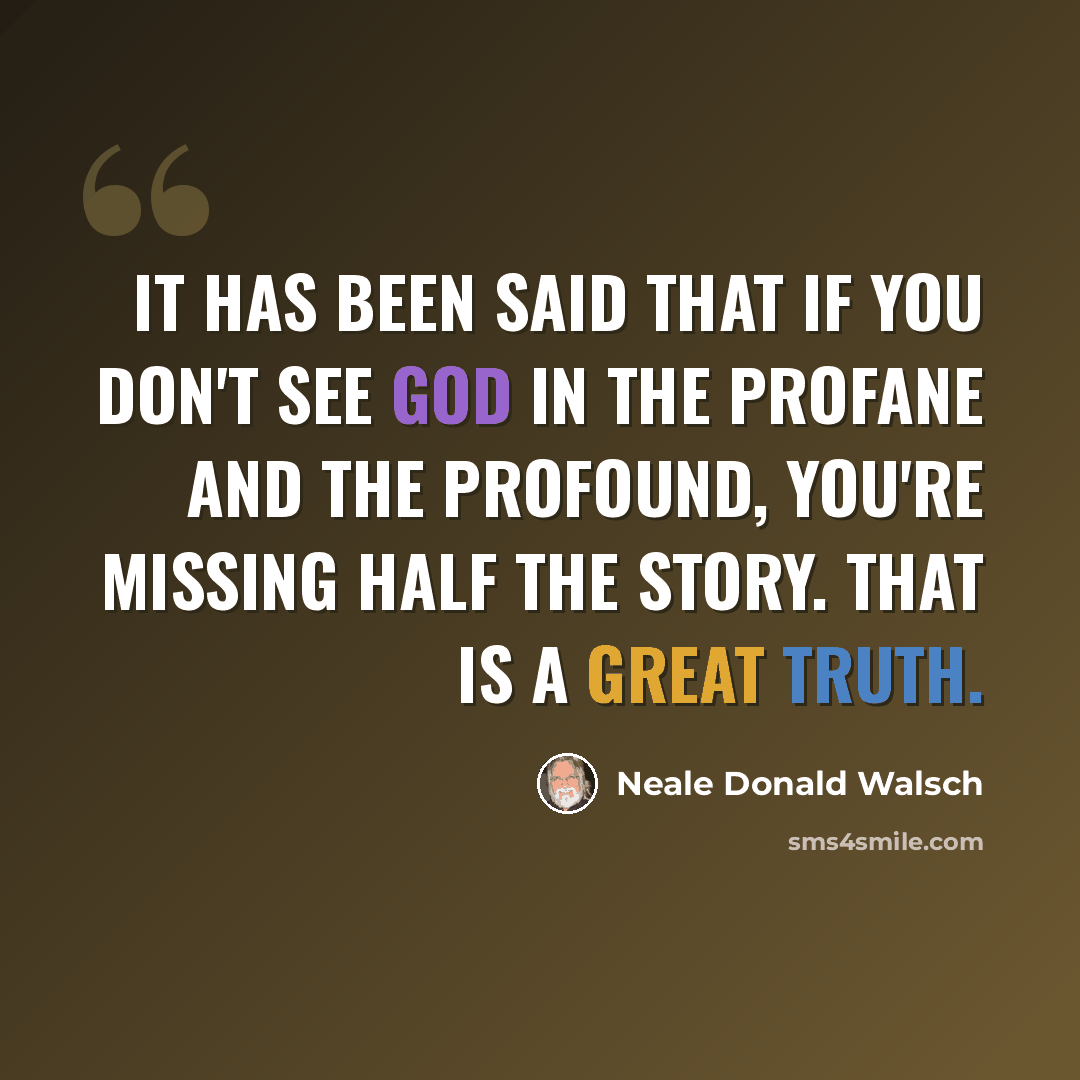 “It has been said that if you don't see God in the profane and the profound, you're missing half the story. That is a great Truth.” quote by Neale Donald Walsch