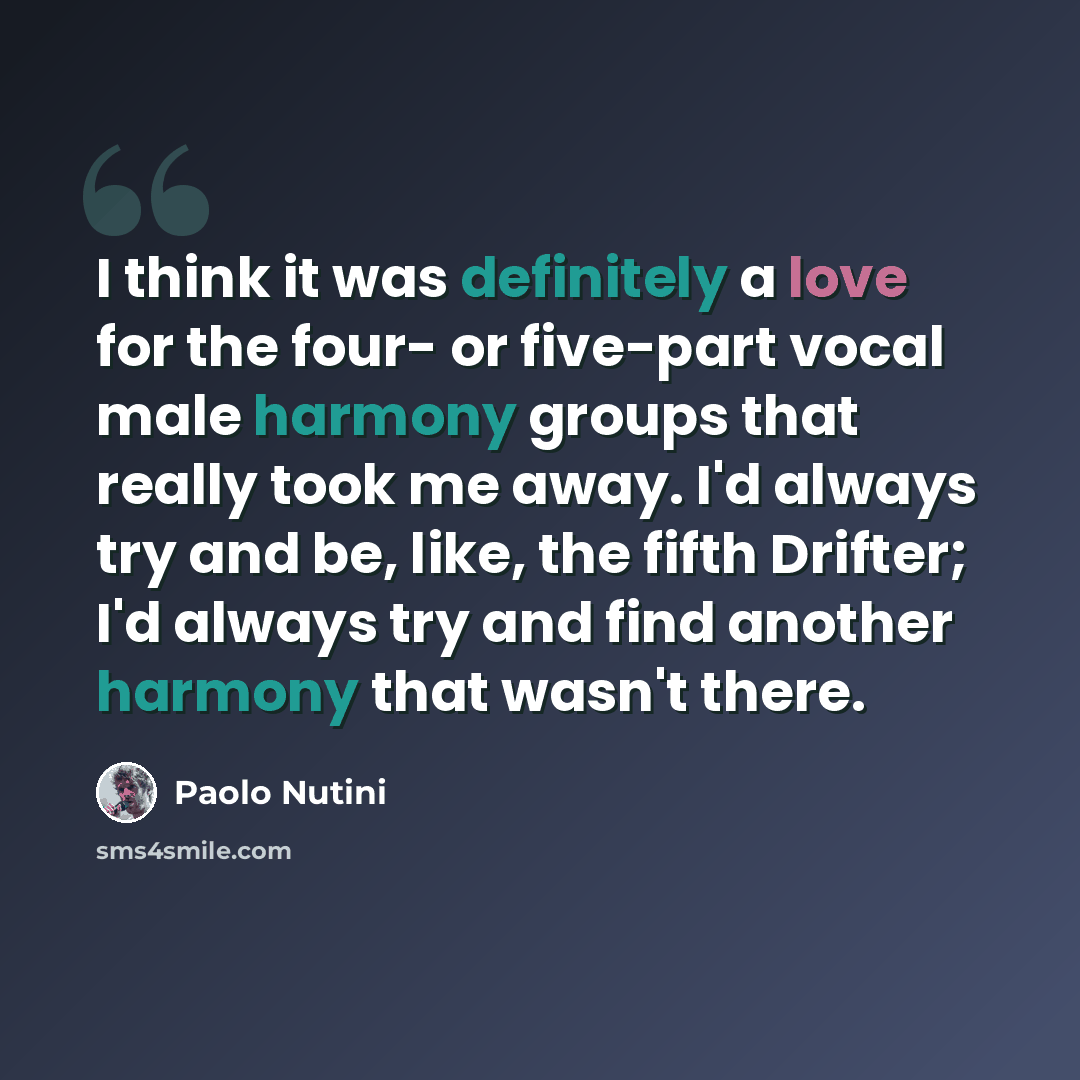 “I think it was definitely a love for the four- or five-part vocal male harmony groups that really took me away. I'd always try and be, like, the fifth Drifter; I'd always try and find another harmony that wasn't there.” quote by Paolo Nutini