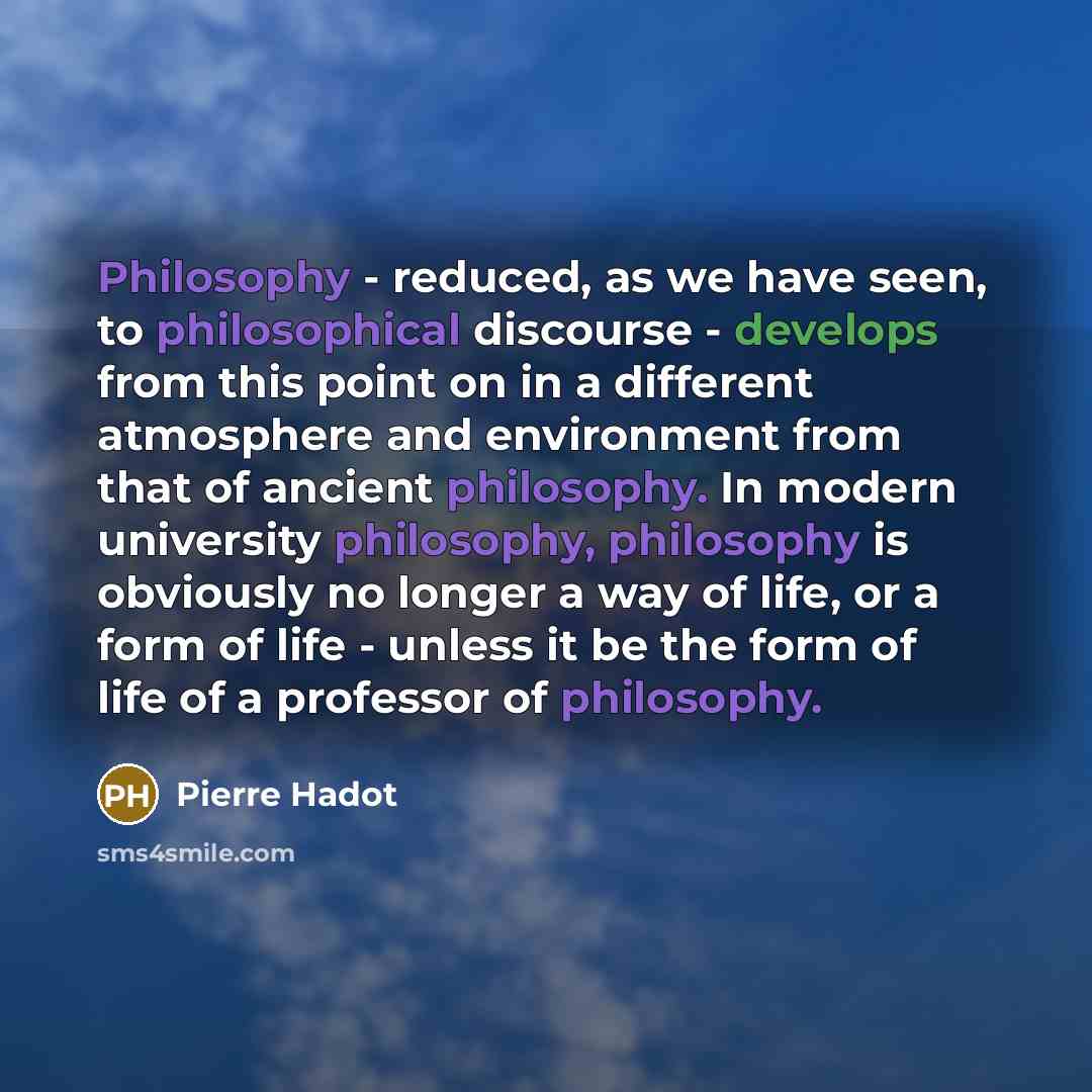 “Philosophy - reduced, as we have seen, to philosophical discourse - develops from this point on in a different atmosphere and environment from that of ancient philosophy. In modern university philosophy, philosophy is obviously no longer a way of life, or a form of life - unless it be the form of…” quote by Pierre Hadot