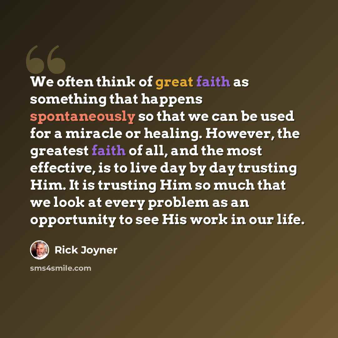 “We often think of great faith as something that happens spontaneously so that we can be used for a miracle or healing. However, the greatest faith of all, and the most effective, is to live day by day trusting Him. It is trusting Him so much that we look at every problem as an opportunity to see…” quote by Rick Joyner
