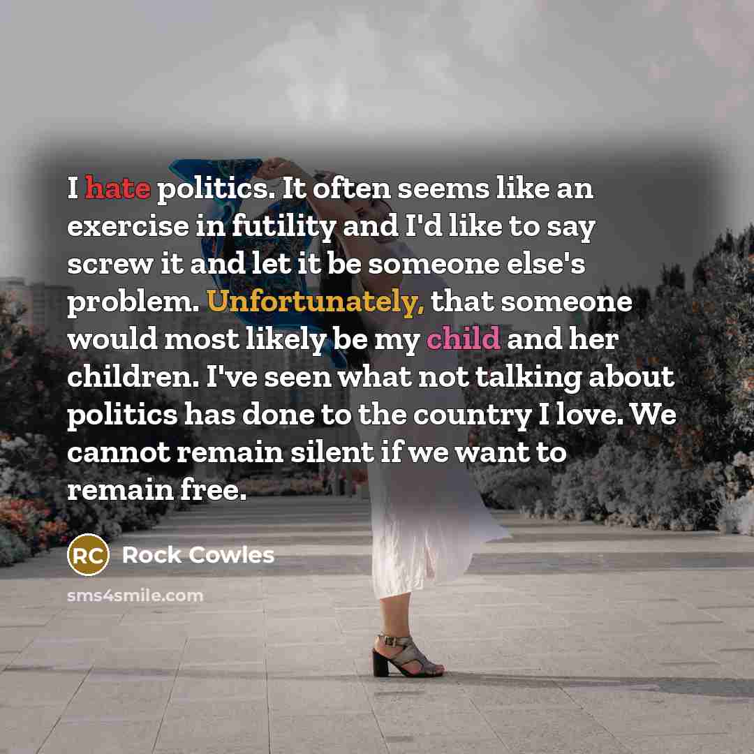 “I hate politics. It often seems like an exercise in futility and I'd like to say screw it and let it be someone else's problem. Unfortunately, that someone would most likely be my child and her children. I've seen what not talking about politics has done to the country I love. We cannot remain…” quote by Rock Cowles