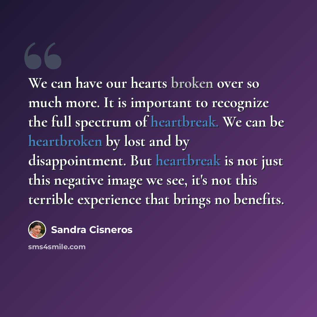 “We can have our hearts broken over so much more. It is important to recognize the full spectrum of heartbreak. We can be heartbroken by lost and by disappointment. But heartbreak is not just this negative image we see, it's not this terrible experience that brings no benefits.” quote by Sandra Cisneros