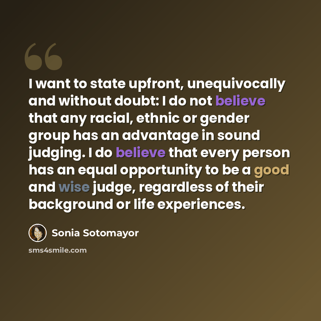 “I want to state upfront, unequivocally and without doubt: I do not believe that any racial, ethnic or gender group has an advantage in sound judging. I do believe that every person has an equal opportunity to be a good and wise judge, regardless of their background or life experiences.” quote by Sonia Sotomayor
