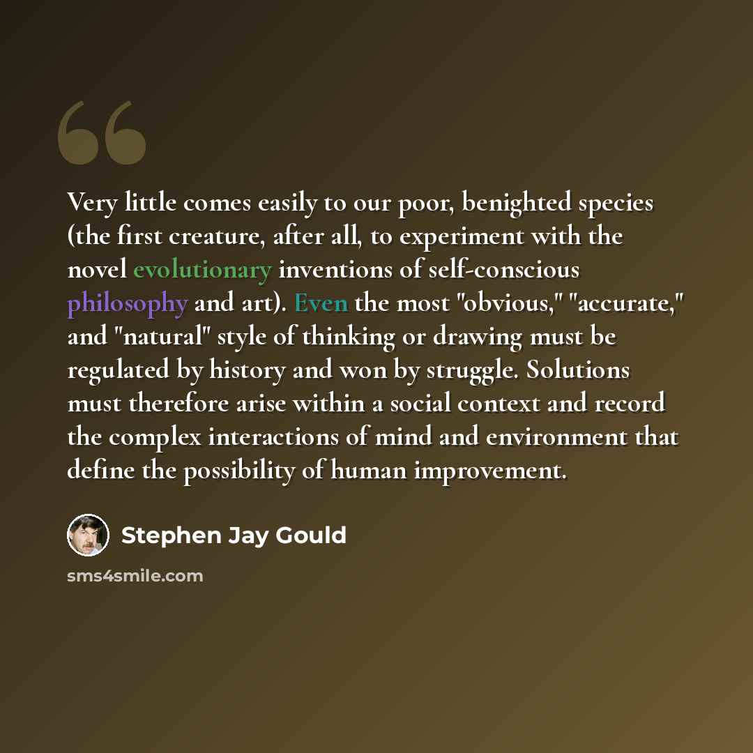 “Very little comes easily to our poor, benighted species (the first creature, after all, to experiment with the novel evolutionary inventions of self-conscious philosophy and art). Even the most "obvious," "accurate," and "natural" style of thinking or drawing must be regulated by history and won…” quote by Stephen Jay Gould