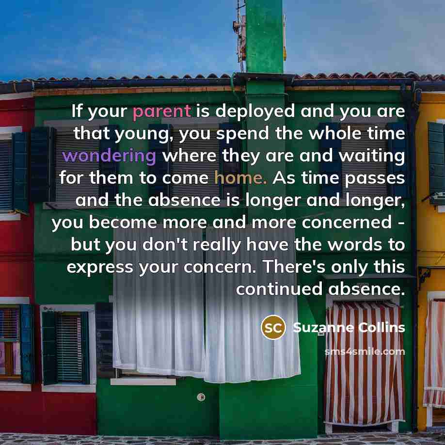 “If your parent is deployed and you are that young, you spend the whole time wondering where they are and waiting for them to come home. As time passes and the absence is longer and longer, you become more and more concerned - but you don't really have the words to express your concern. There's…” quote by Suzanne Collins
