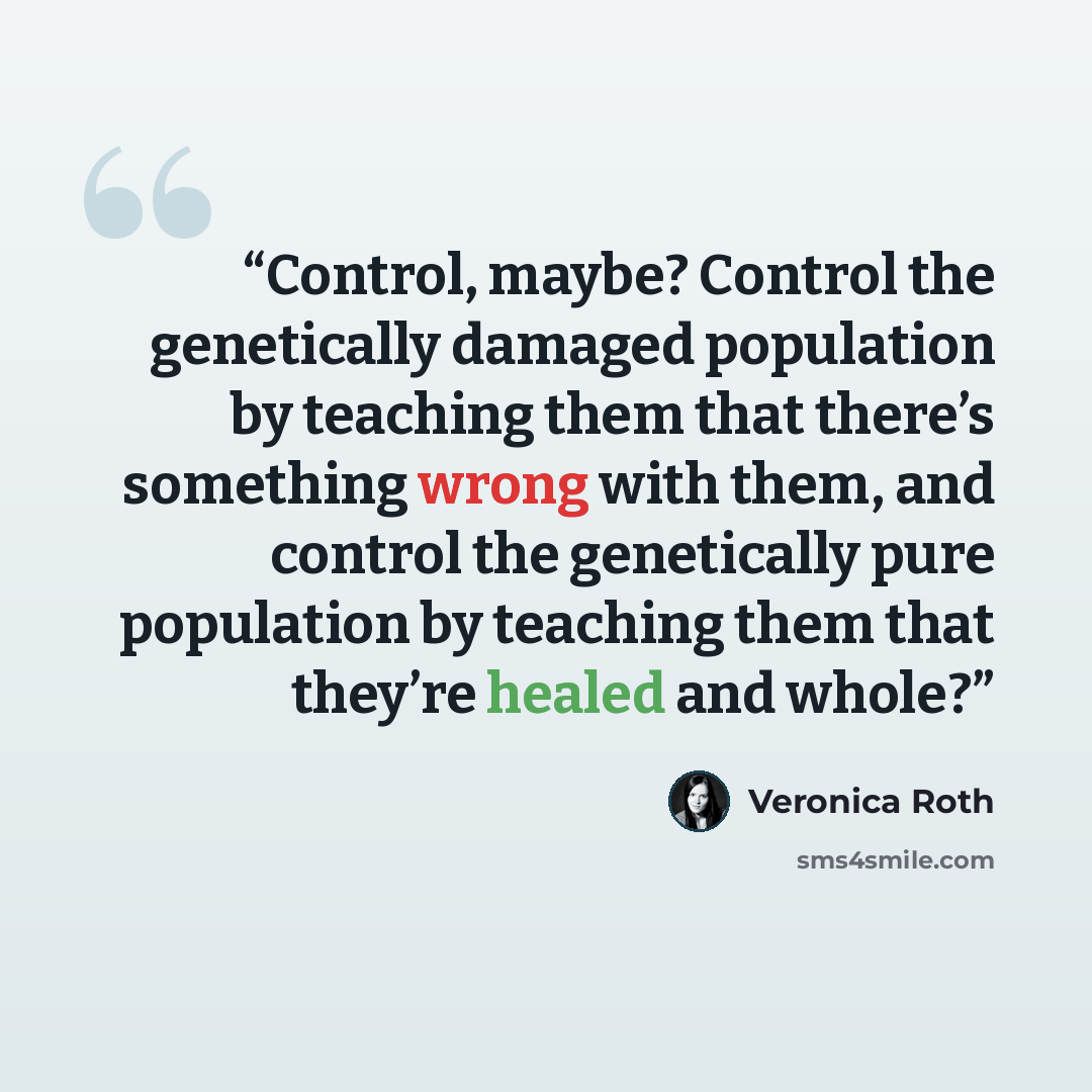 “Control, maybe? Control the genetically damaged population by teaching them that there’s something wrong with them, and control the genetically pure population by teaching them that they’re healed and whole?” quote by Veronica Roth