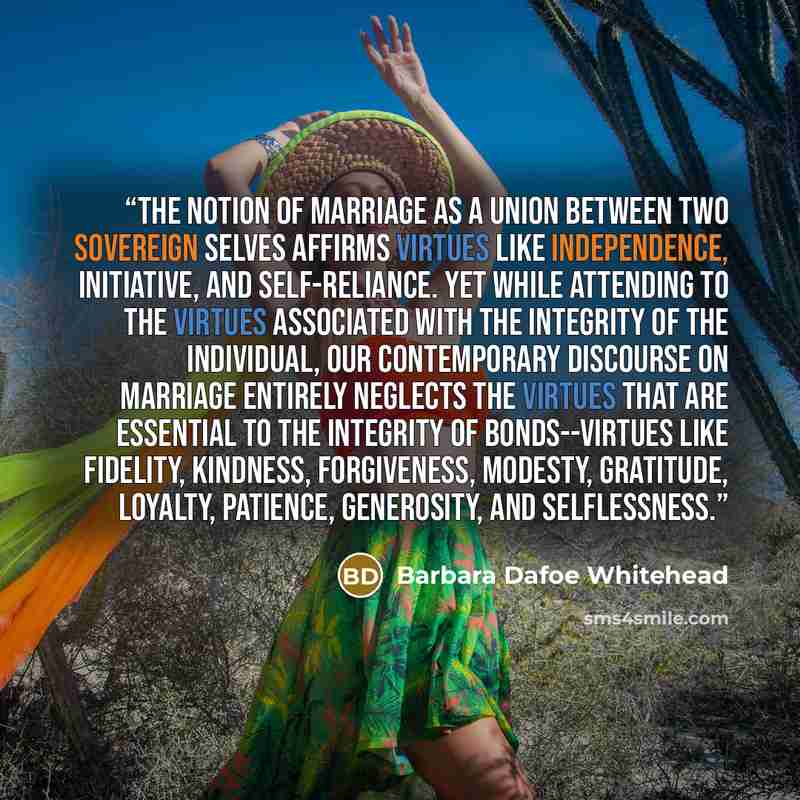 “The notion of marriage as a union between two sovereign selves affirms virtues like independence, initiative, and self-reliance. Yet while attending to the virtues associated with the integrity of the individual, our contemporary discourse on marriage entirely neglects the virtues that are…” quote by Barbara Dafoe Whitehead