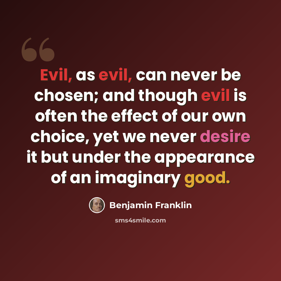 “Evil, as evil, can never be chosen; and though evil is often the effect of our own choice, yet we never desire it but under the appearance of an imaginary good.” quote by Benjamin Franklin