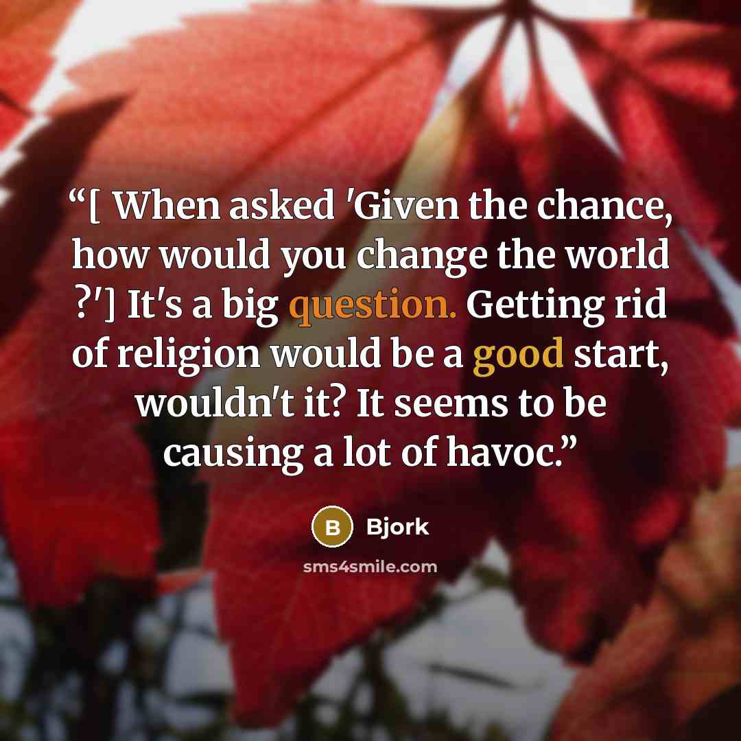 “[ When asked 'Given the chance, how would you change the world ?'] It's a big question. Getting rid of religion would be a good start, wouldn't it? It seems to be causing a lot of havoc.” quote by Björk