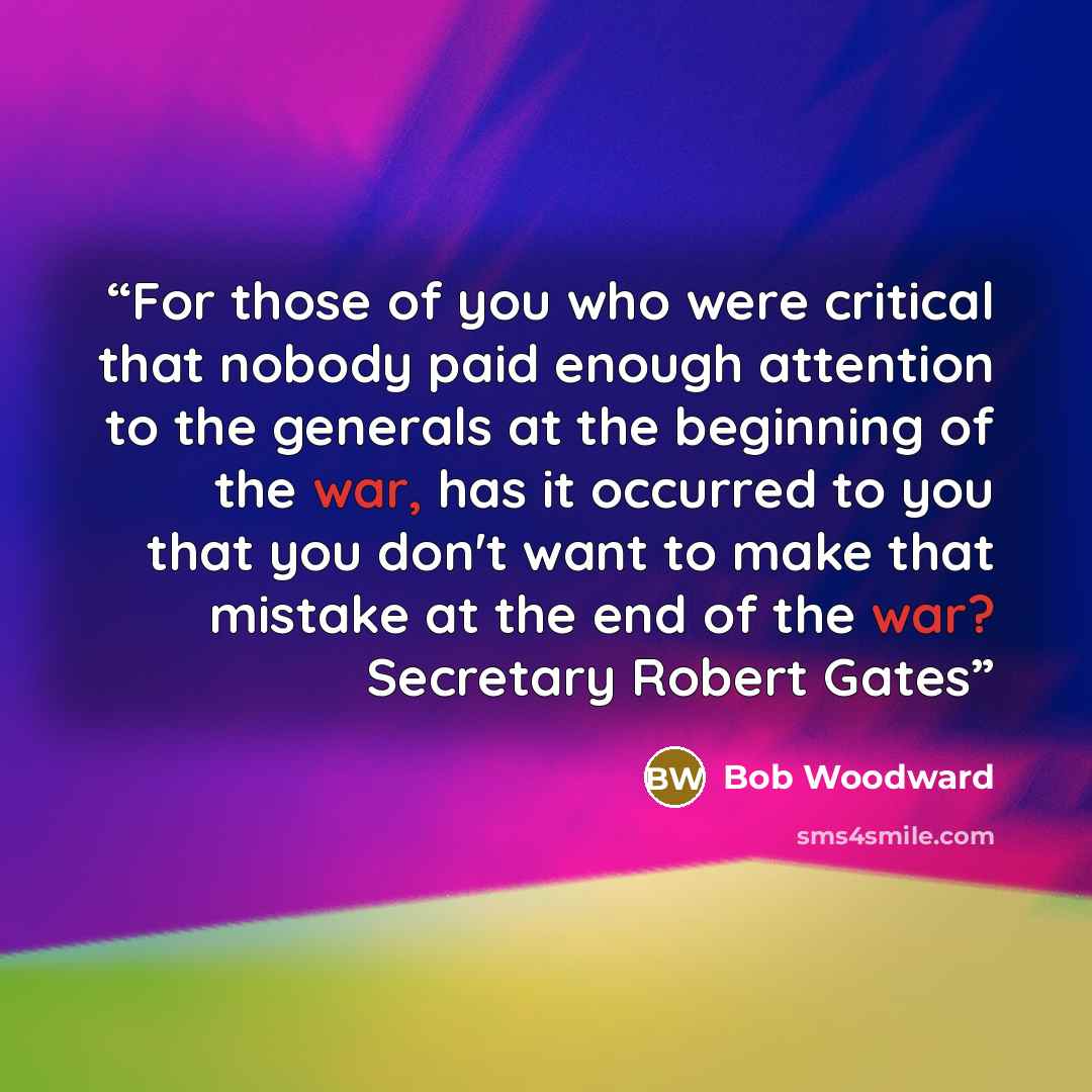 “For those of you who were critical that nobody paid enough attention to the generals at the beginning of the war, has it occurred to you that you don't want to make that mistake at the end of the war? Secretary Robert Gates” quote by Bob Woodward
