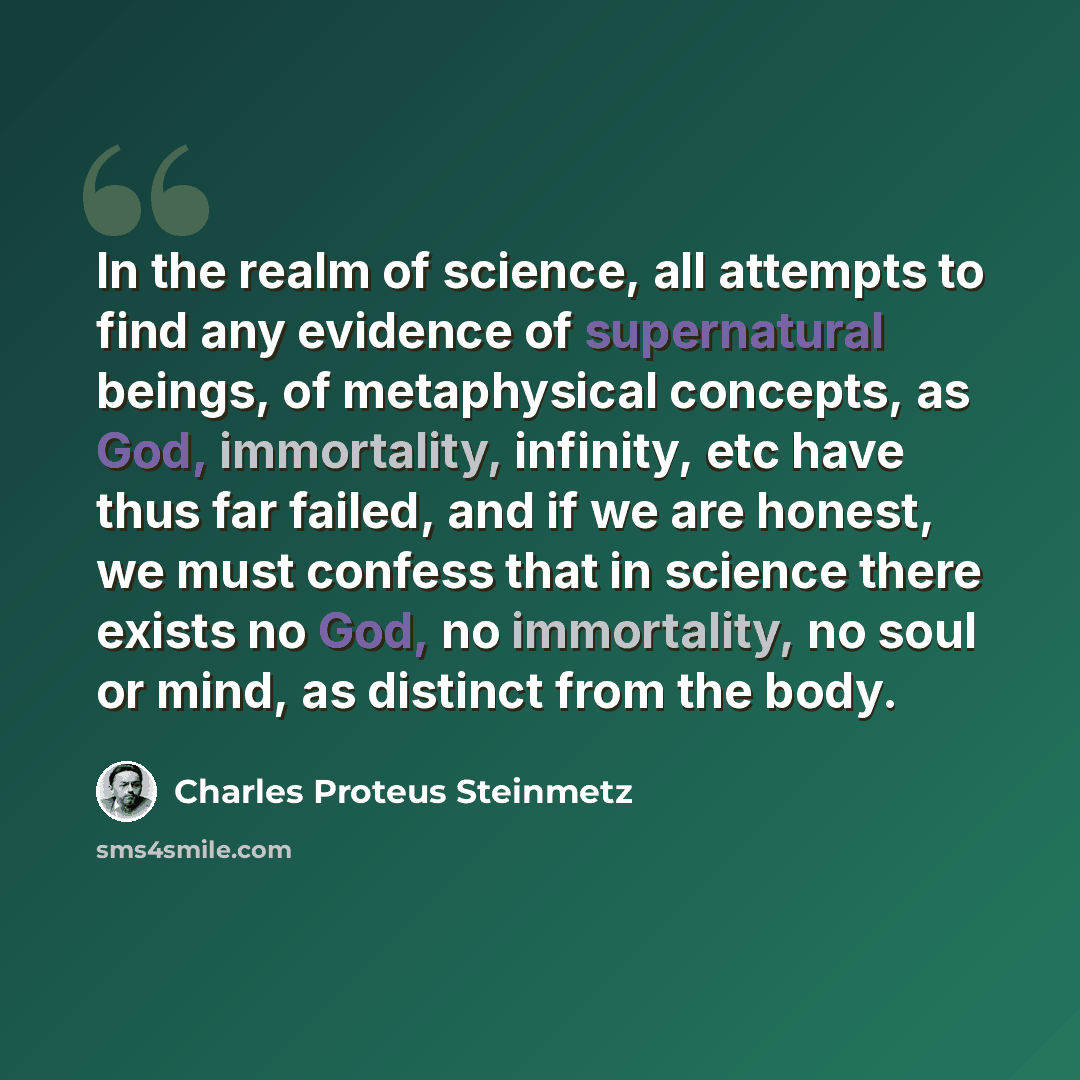 “In the realm of science, all attempts to find any evidence of supernatural beings, of metaphysical concepts, as God, immortality, infinity, etc have thus far failed, and if we are honest, we must confess that in science there exists no God, no immortality, no soul or mind, as distinct from the body.” quote by Charles Proteus Steinmetz