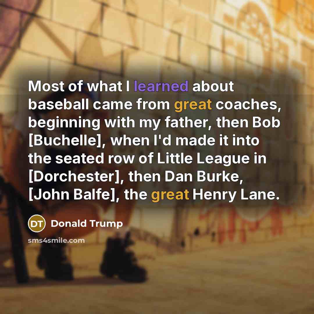 “Most of what I learned about baseball came from great coaches, beginning with my father, then Bob [Buchelle], when I'd made it into the seated row of Little League in [Dorchester], then Dan Burke, [John Balfe], the great Henry Lane.” quote by Donald Trump