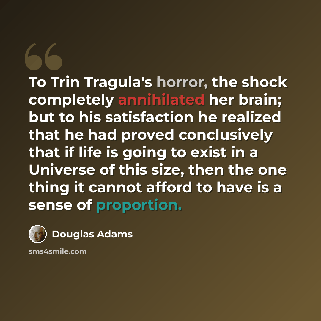 “To Trin Tragula's horror, the shock completely annihilated her brain; but to his satisfaction he realized that he had proved conclusively that if life is going to exist in a Universe of this size, then the one thing it cannot afford to have is a sense of proportion.” quote by Douglas Adams