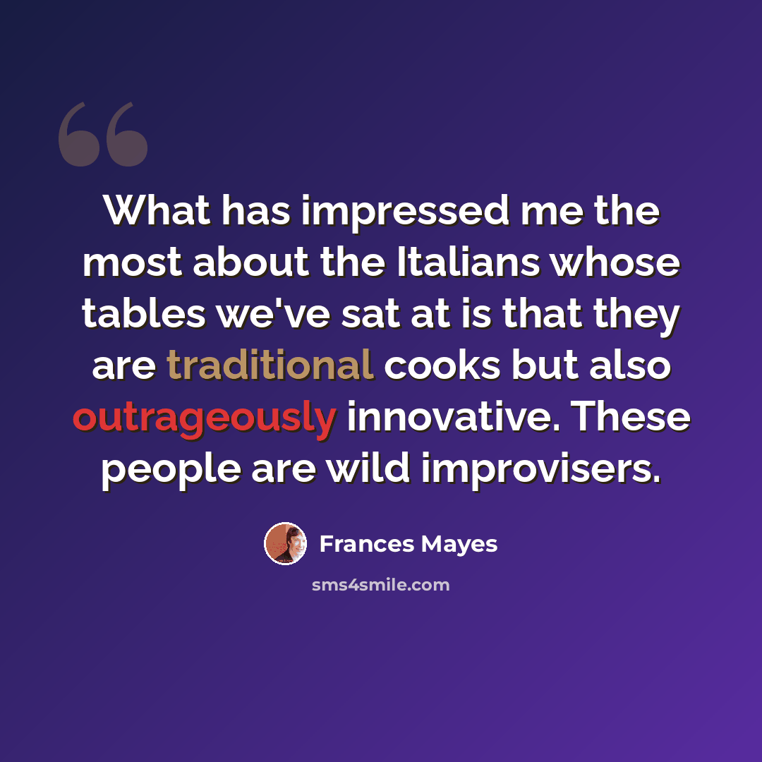 “What has impressed me the most about the Italians whose tables we've sat at is that they are traditional cooks but also outrageously innovative. These people are wild improvisers.” quote by Frances Mayes