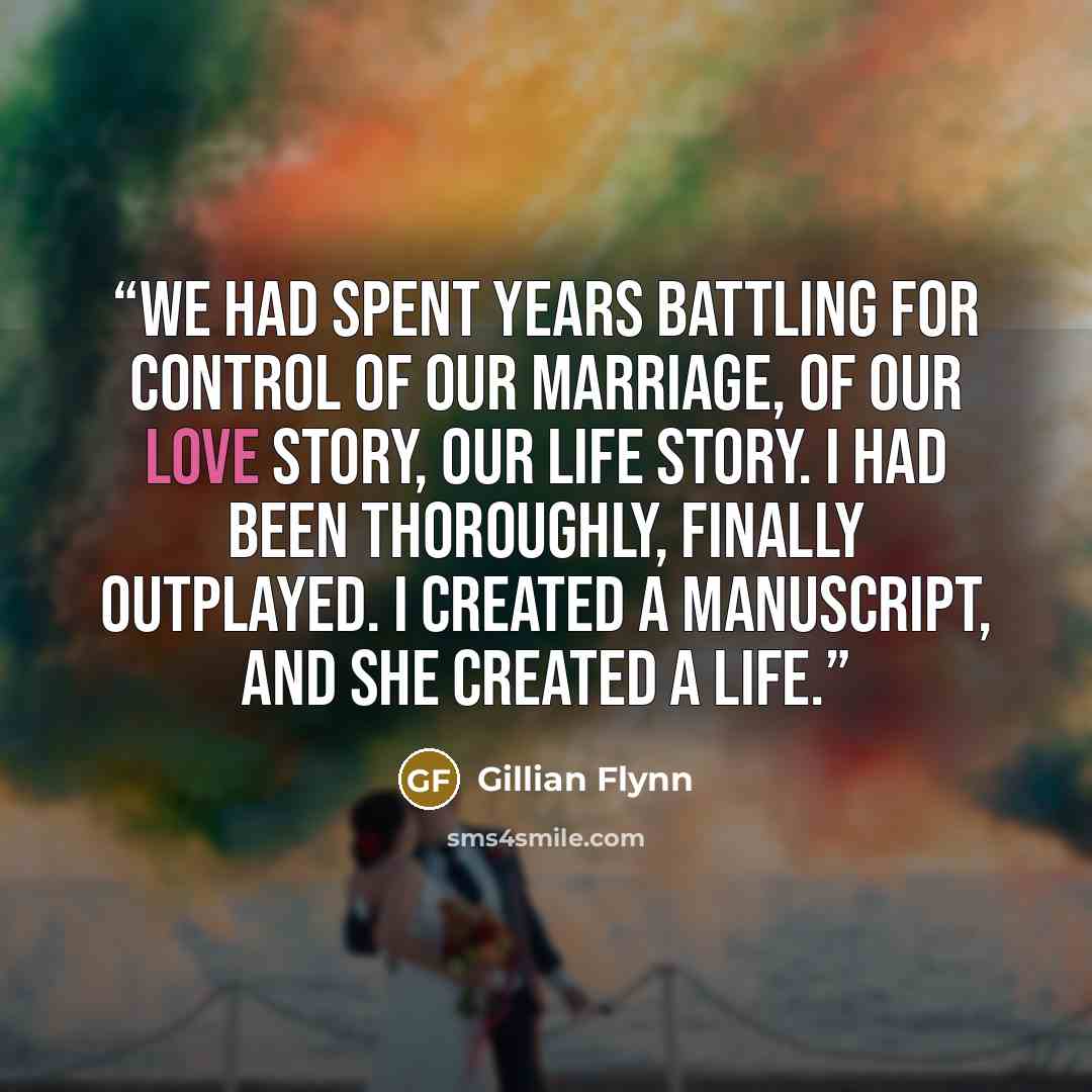 “We had spent years battling for control of our marriage, of our love story, our life story. I had been thoroughly, finally outplayed. I created a manuscript, and she created a life.” quote by Gillian Flynn