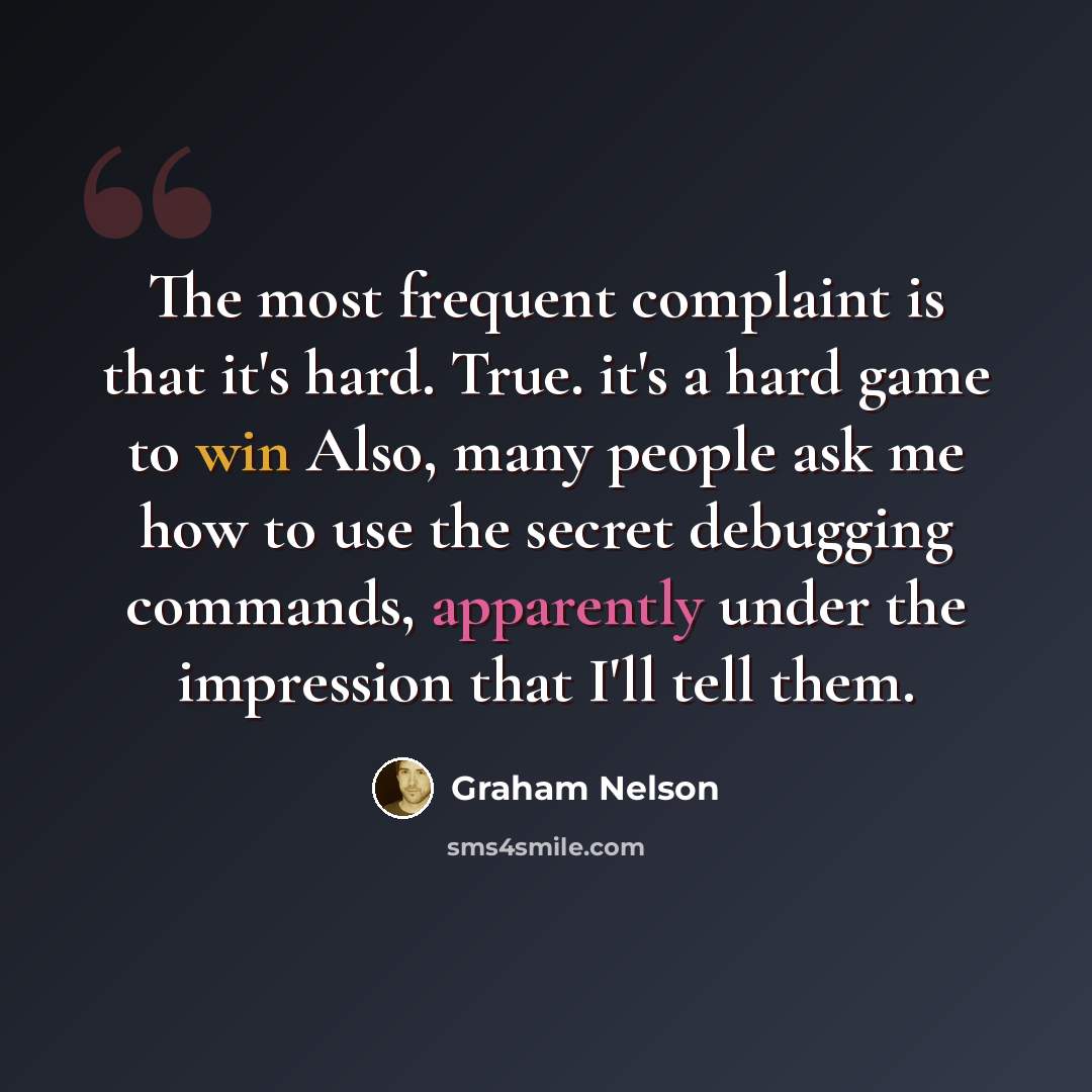 “The most frequent complaint is that it's hard. True. it's a hard game to win Also, many people ask me how to use the secret debugging commands, apparently under the impression that I'll tell them.” quote by Graham Nelson