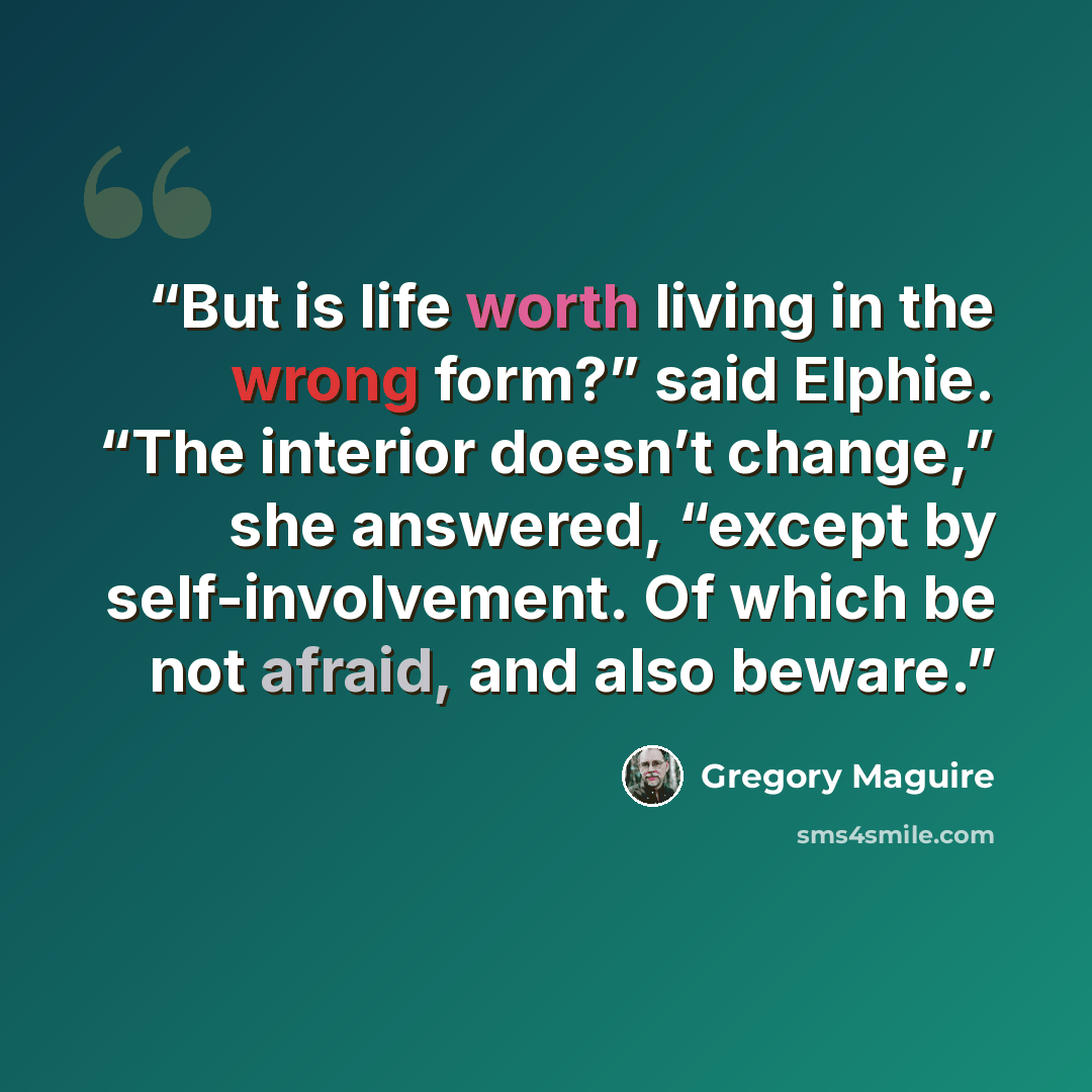 “But is life worth living in the wrong form?” said Elphie. “The interior doesn’t change,” she answered, “except by self-involvement. Of which be not afraid, and also beware.” quote by Gregory Maguire
