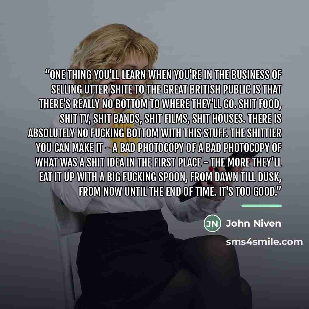 “One thing you'll learn when you're in the business of selling utter shite to the Great British Public is that there's really no bottom to where they'll go. Shit food, shit TV, shit bands, shit films, shit houses. There is absolutely no fucking bottom with this stuff. The shittier you can make it…” quote by John Niven