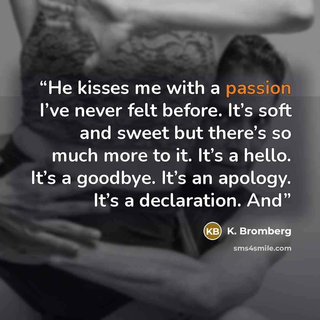 “He kisses me with a passion I’ve never felt before. It’s soft and sweet but there’s so much more to it. It’s a hello. It’s a goodbye. It’s an apology. It’s a declaration. And” quote by K. Bromberg