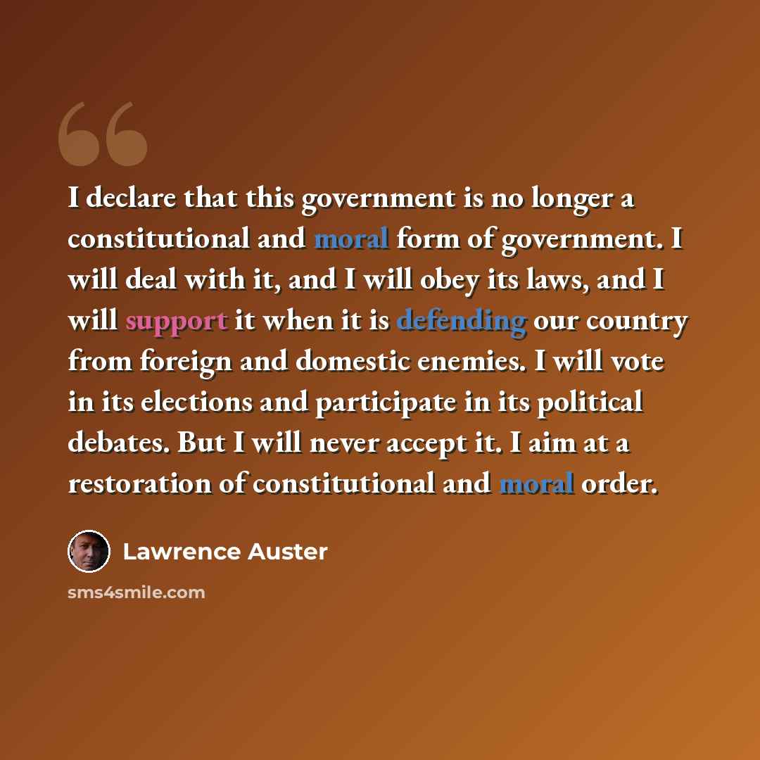 “I declare that this government is no longer a constitutional and moral form of government. I will deal with it, and I will obey its laws, and I will support it when it is defending our country from foreign and domestic enemies. I will vote in its elections and participate in its political debates…” quote by Lawrence Auster