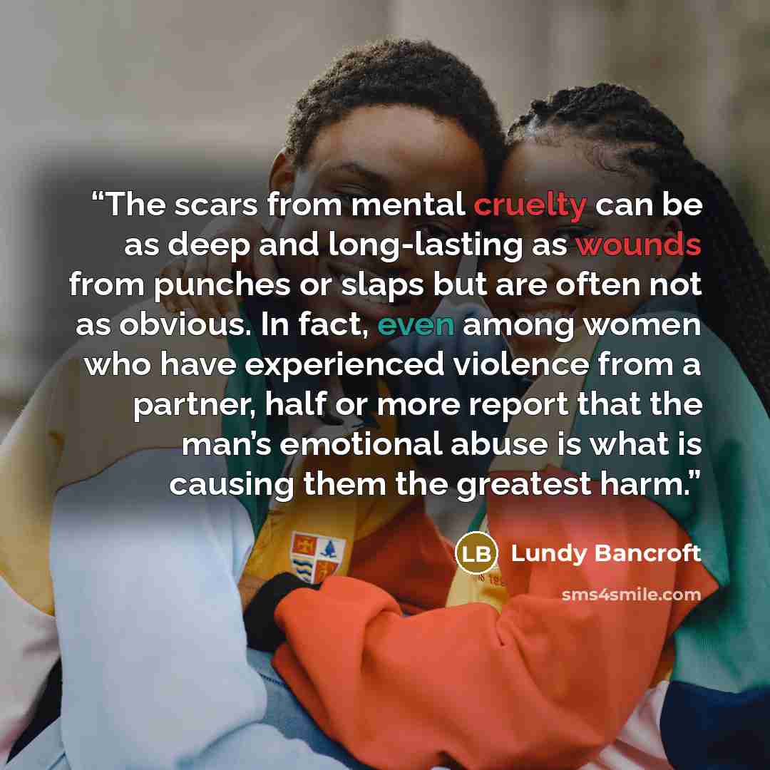 “The scars from mental cruelty can be as deep and long-lasting as wounds from punches or slaps but are often not as obvious. In fact, even among women who have experienced violence from a partner, half or more report that the man’s emotional abuse is what is causing them the greatest harm.” quote by Lundy Bancroft