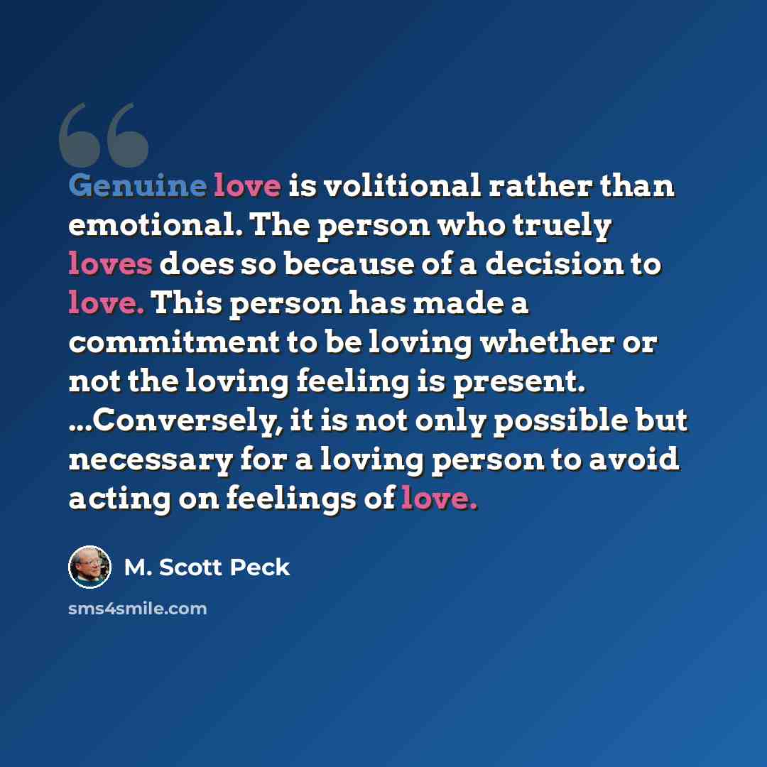 “Genuine love is volitional rather than emotional. The person who truely loves does so because of a decision to love. This person has made a commitment to be loving whether or not the loving feeling is present. ...Conversely, it is not only possible but necessary for a loving person to avoid acting…” quote by M. Scott Peck