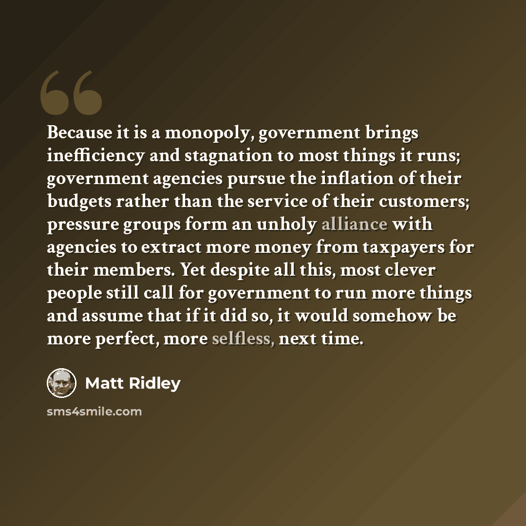 “Because it is a monopoly, government brings inefficiency and stagnation to most things it runs; government agencies pursue the inflation of their budgets rather than the service of their customers; pressure groups form an unholy alliance with agencies to extract more money from taxpayers for their…” quote by Matt Ridley