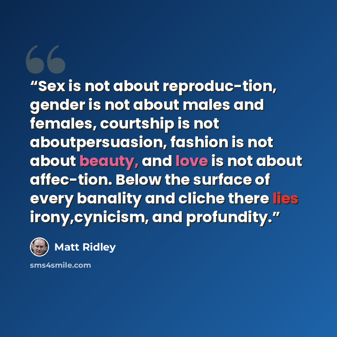 “Sex is not about reproduc-tion, gender is not about males and females, courtship is not aboutpersuasion, fashion is not about beauty, and love is not about affec-tion. Below the surface of every banality and cliche there lies irony,cynicism, and profundity.” quote by Matt Ridley