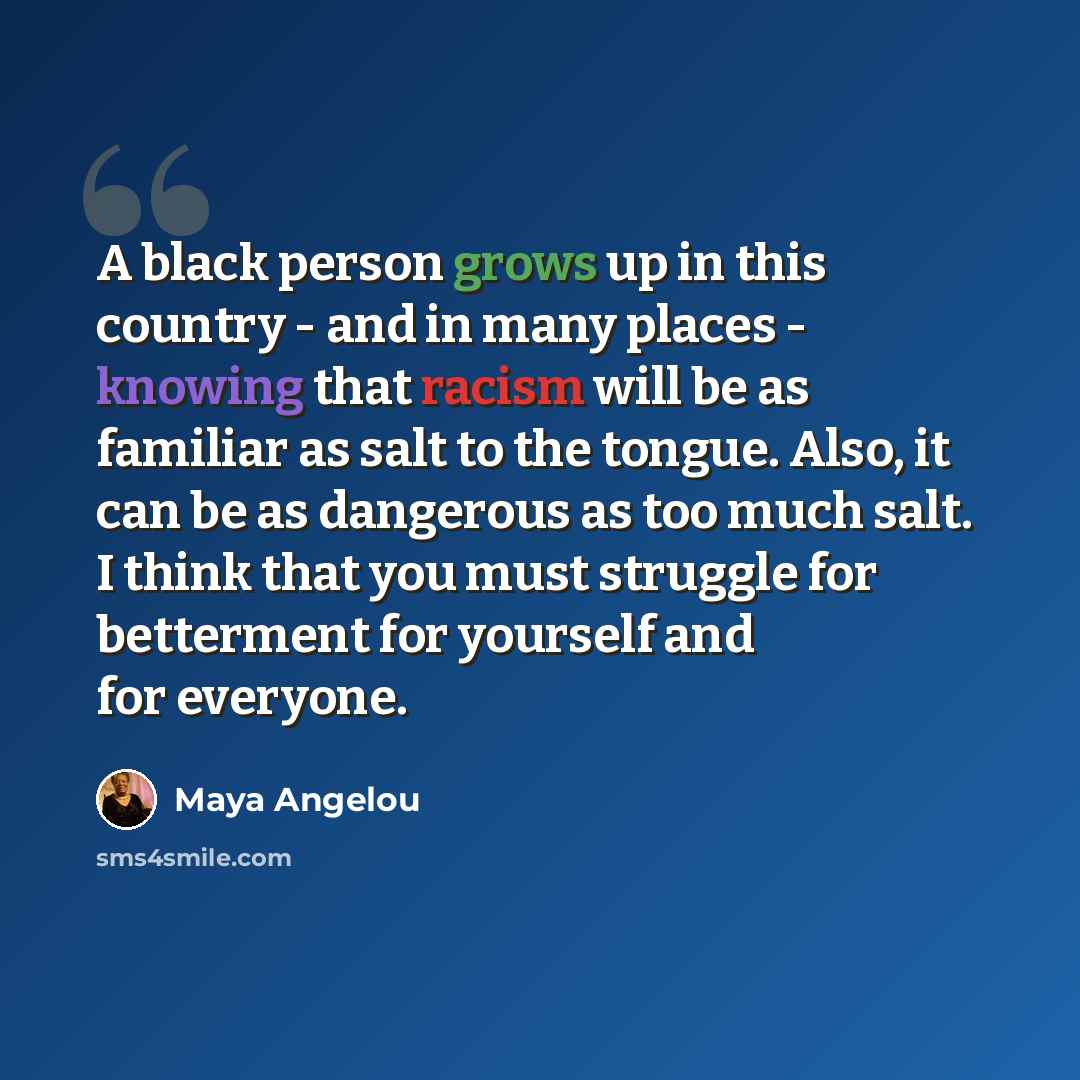 “A black person grows up in this country - and in many places - knowing that racism will be as familiar as salt to the tongue. Also, it can be as dangerous as too much salt. I think that you must struggle for betterment for yourself and for everyone.” quote by Maya Angelou
