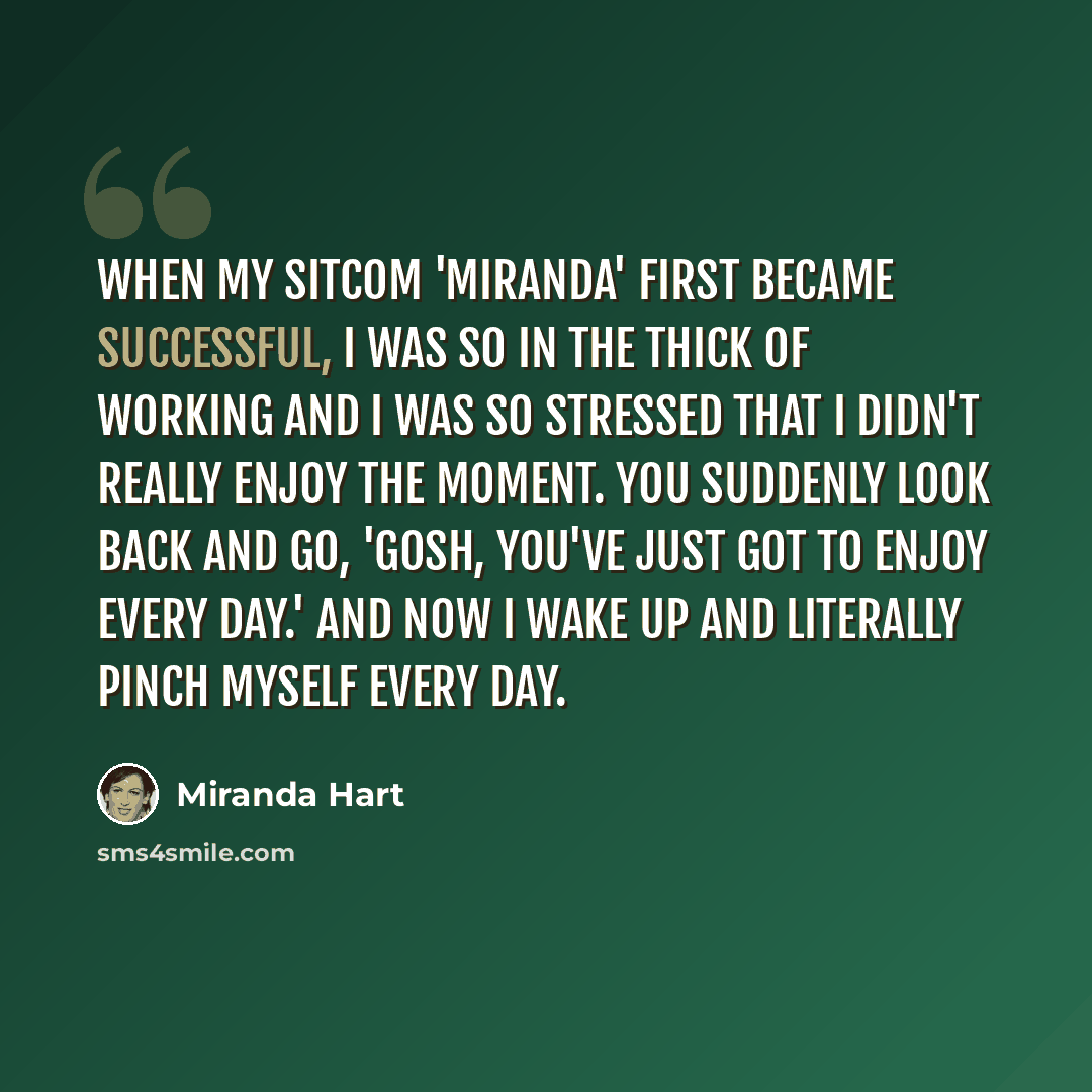 “When my sitcom 'Miranda' first became successful, I was so in the thick of working and I was so stressed that I didn't really enjoy the moment. You suddenly look back and go, 'Gosh, you've just got to enjoy every day.' And now I wake up and literally pinch myself every day.” quote by Miranda Hart