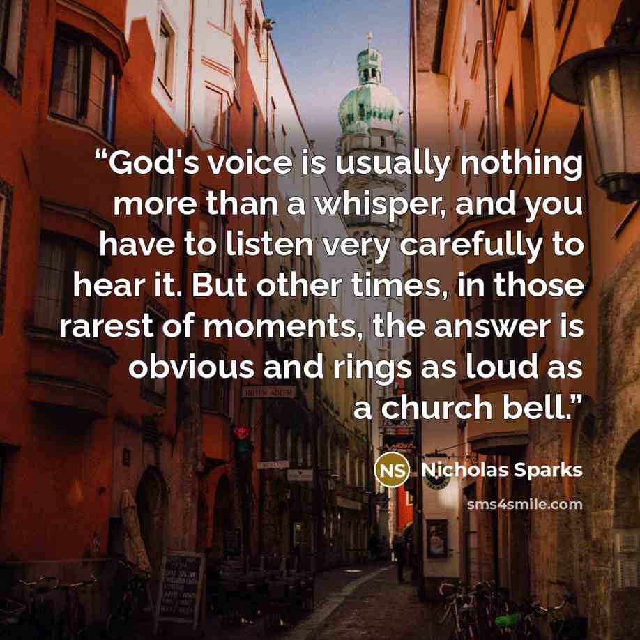 “God's voice is usually nothing more than a whisper, and you have to listen very carefully to hear it. But other times, in those rarest of moments, the answer is obvious and rings as loud as a church bell.” quote by Nicholas Sparks