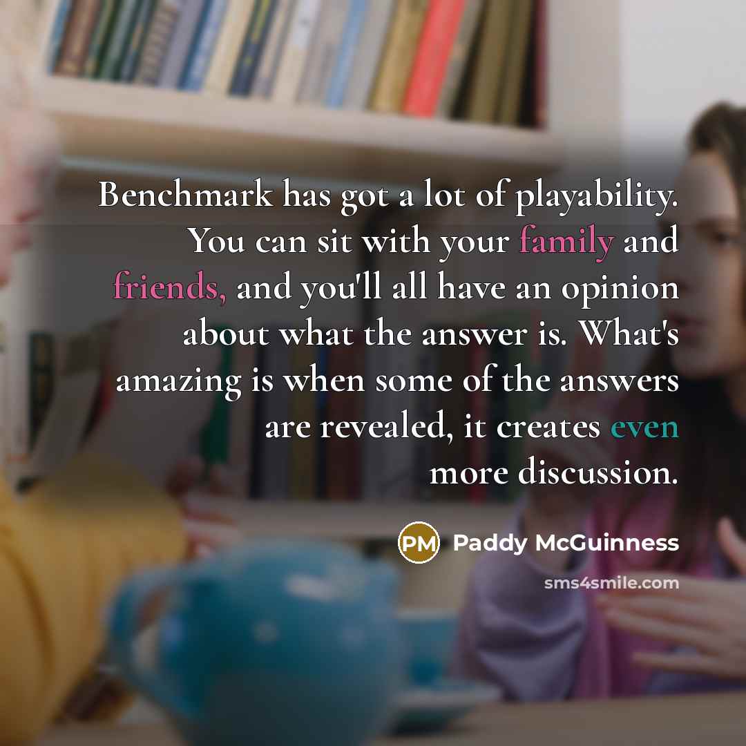 “Benchmark has got a lot of playability. You can sit with your family and friends, and you'll all have an opinion about what the answer is. What's amazing is when some of the answers are revealed, it creates even more discussion.” quote by Paddy McGuinness
