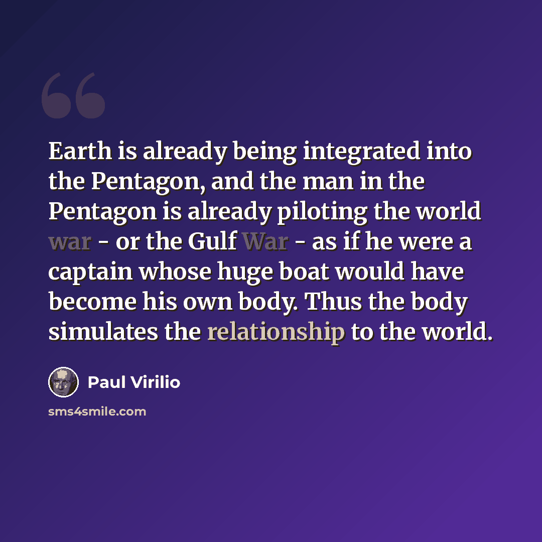 “Earth is already being integrated into the Pentagon, and the man in the Pentagon is already piloting the world war - or the Gulf War - as if he were a captain whose huge boat would have become his own body. Thus the body simulates the relationship to the world.” quote by Paul Virilio