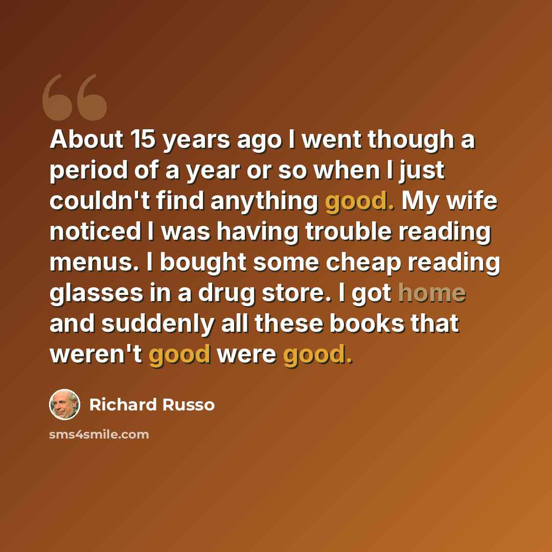 “About 15 years ago I went though a period of a year or so when I just couldn't find anything good. My wife noticed I was having trouble reading menus. I bought some cheap reading glasses in a drug store. I got home and suddenly all these books that weren't good were good.” quote by Richard Russo