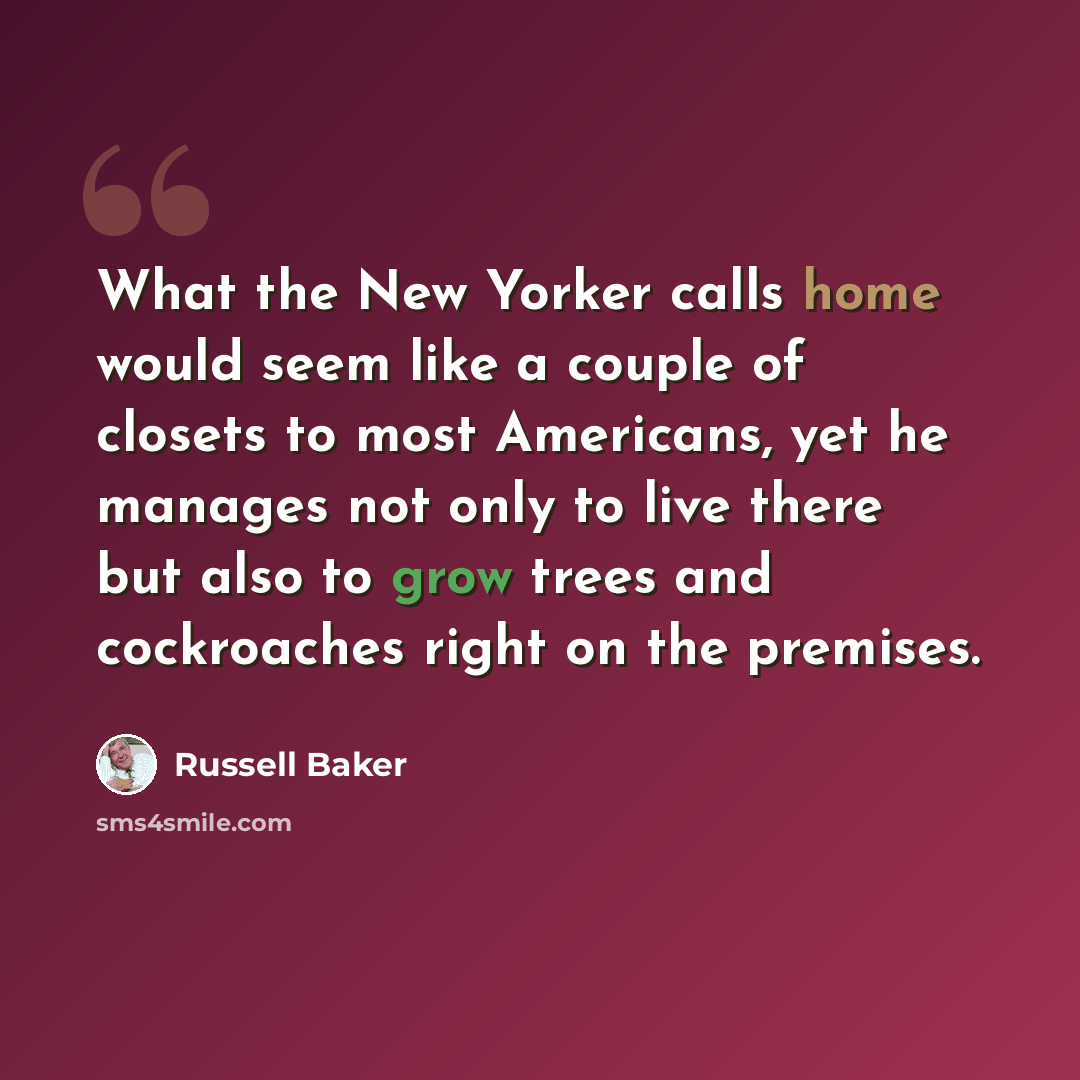 “What the New Yorker calls home would seem like a couple of closets to most Americans, yet he manages not only to live there but also to grow trees and cockroaches right on the premises.” quote by Russell Baker