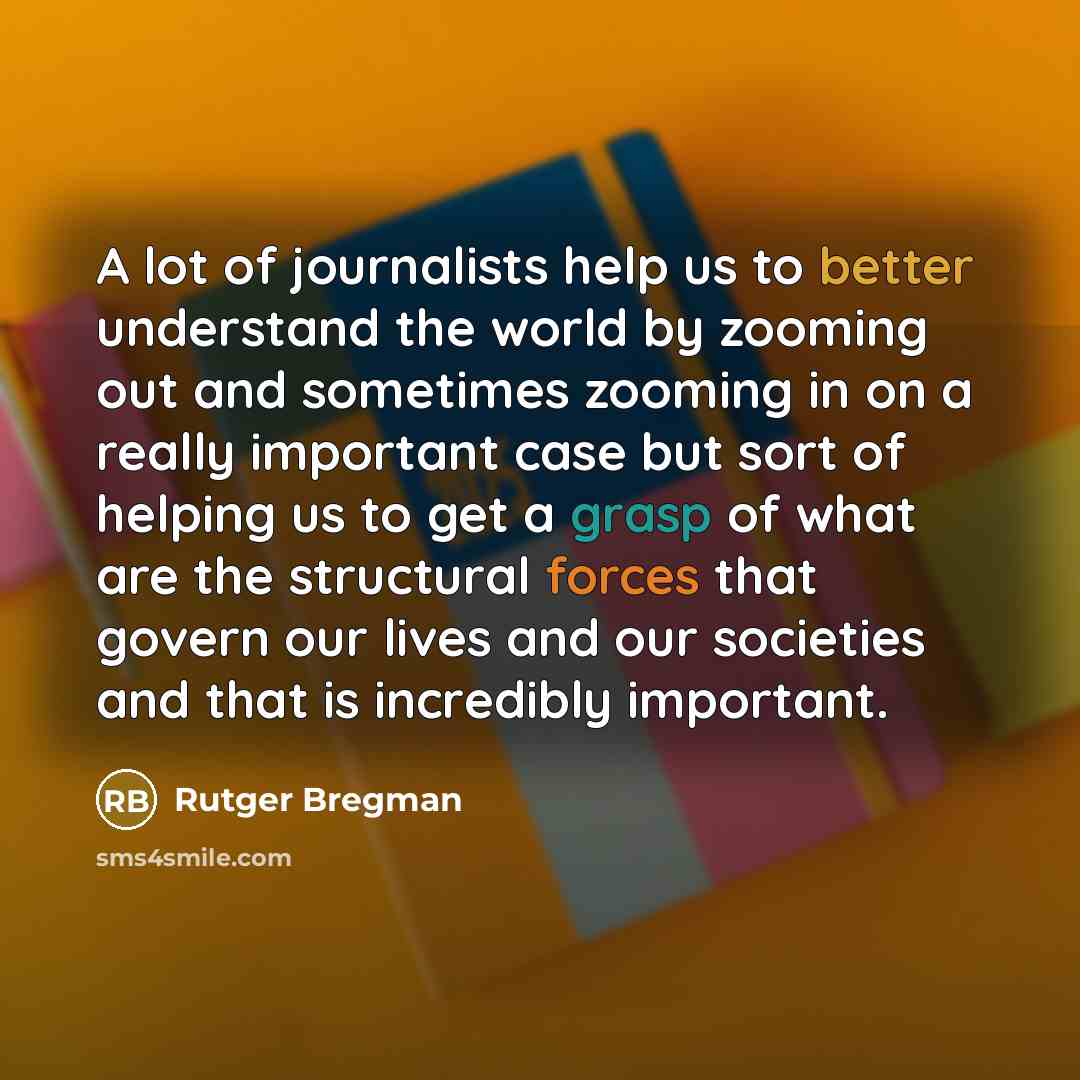 “A lot of journalists help us to better understand the world by zooming out and sometimes zooming in on a really important case but sort of helping us to get a grasp of what are the structural forces that govern our lives and our societies and that is incredibly important.” quote by Rutger Bregman
