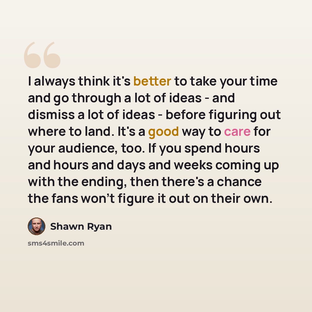 “I always think it's better to take your time and go through a lot of ideas - and dismiss a lot of ideas - before figuring out where to land. It's a good way to care for your audience, too. If you spend hours and hours and days and weeks coming up with the ending, then there's a chance the fans…” quote by Shawn Ryan