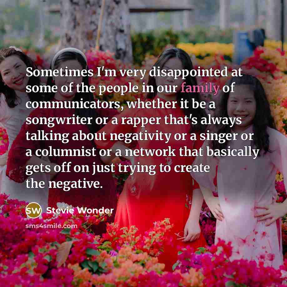 “Sometimes I'm very disappointed at some of the people in our family of communicators, whether it be a songwriter or a rapper that's always talking about negativity or a singer or a columnist or a network that basically gets off on just trying to create the negative.” quote by Stevie Wonder