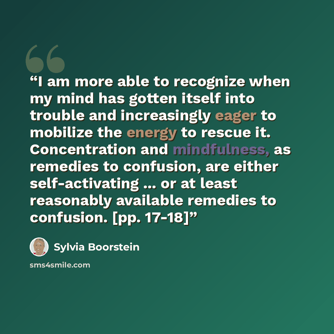 “I am more able to recognize when my mind has gotten itself into trouble and increasingly eager to mobilize the energy to rescue it. Concentration and mindfulness, as remedies to confusion, are either self-activating ... or at least reasonably available remedies to confusion. [pp. 17-18]” quote by Sylvia Boorstein