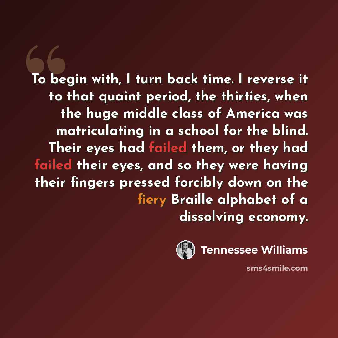 “To begin with, I turn back time. I reverse it to that quaint period, the thirties, when the huge middle class of America was matriculating in a school for the blind. Their eyes had failed them, or they had failed their eyes, and so they were having their fingers pressed forcibly down on the fiery…” quote by Tennessee Williams
