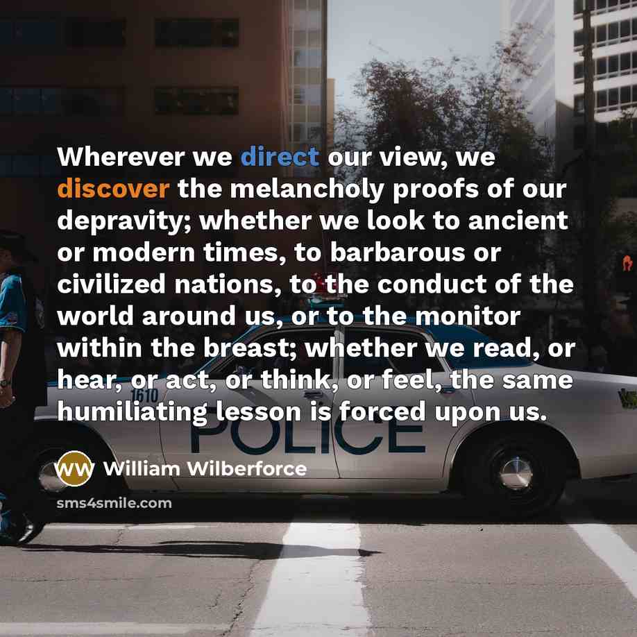 “Wherever we direct our view, we discover the melancholy proofs of our depravity; whether we look to ancient or modern times, to barbarous or civilized nations, to the conduct of the world around us, or to the monitor within the breast; whether we read, or hear, or act, or think, or feel, the same…” quote by William Wilberforce