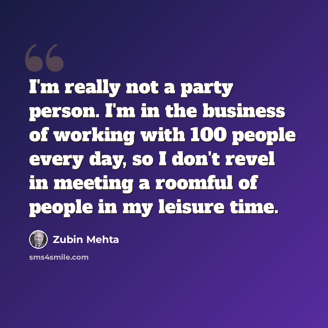 “I'm really not a party person. I'm in the business of working with 100 people every day, so I don't revel in meeting a roomful of people in my leisure time.” quote by Zubin Mehta