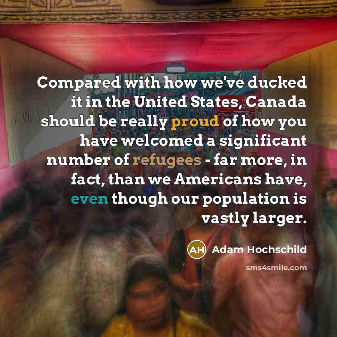 “Compared with how we've ducked it in the United States, Canada should be really proud of how you have welcomed a significant number of refugees - far more, in fact, than we Americans have, even though our population is vastly larger.” quote by Adam Hochschild