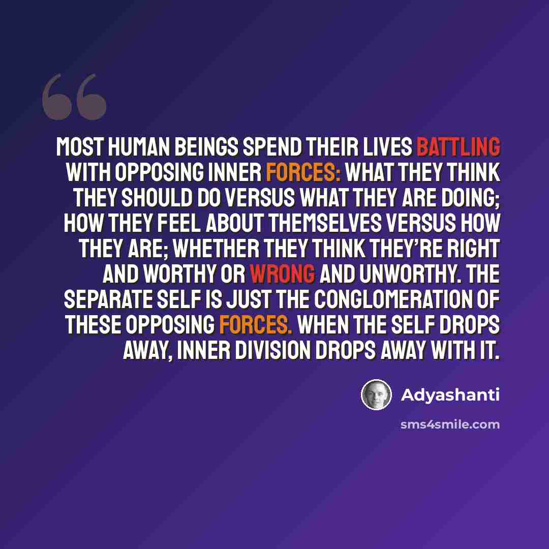 “Most human beings spend their lives battling with opposing inner forces: what they think they should do versus what they are doing; how they feel about themselves versus how they are; whether they think they’re right and worthy or wrong and unworthy. The separate self is just the conglomeration of…” quote by Adyashanti