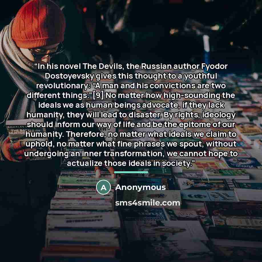 “In his novel The Devils, the Russian author Fyodor Dostoyevsky gives this thought to a youthful revolutionary: “A man and his convictions are two different things.”[9] No matter how high-sounding the ideals we as human beings advocate, if they lack humanity, they will lead to disaster. By rights…” quote by Anonymous