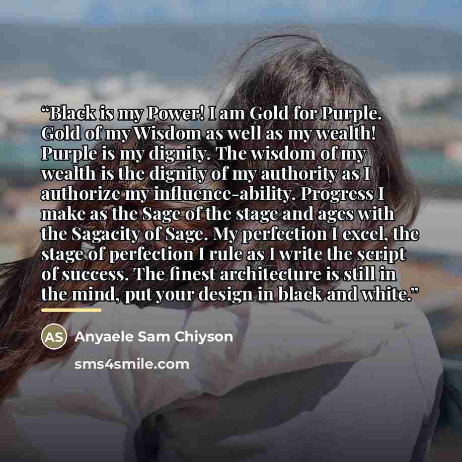 “Black is my Power! I am Gold for Purple. Gold of my Wisdom as well as my wealth! Purple is my dignity. The wisdom of my wealth is the dignity of my authority as I authorize my influence-ability. Progress I make as the Sage of the stage and ages with the Sagacity of Sage. My perfection I excel, the…” quote by Anyaele Sam Chiyson