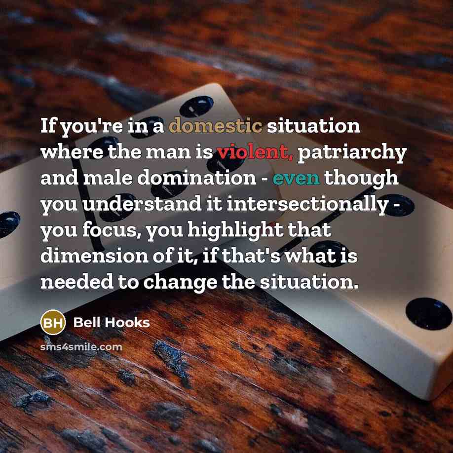 “If you're in a domestic situation where the man is violent, patriarchy and male domination - even though you understand it intersectionally - you focus, you highlight that dimension of it, if that's what is needed to change the situation.” quote by Bell Hooks